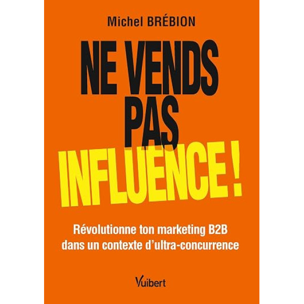 Ne vends pas, influence!. Révolutionne ton marketing B2B dans un contexte d'ultra-concurrence